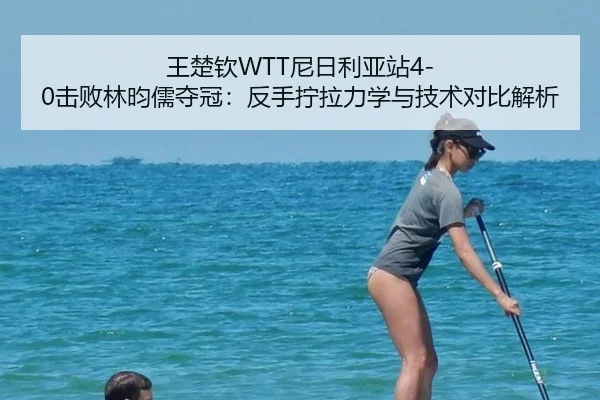 王楚钦WTT尼日利亚站4-0击败林昀儒夺冠：反手拧拉力学与技术对比解析